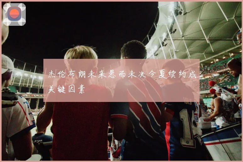 杰伦布朗未来悬而未决今夏续约成关键因素