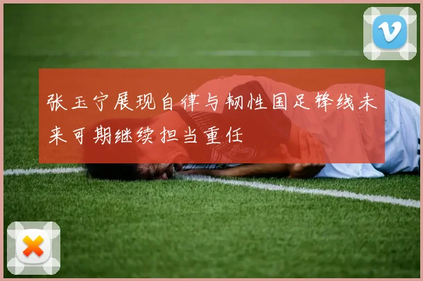 张玉宁展现自律与韧性国足锋线未来可期继续担当重任