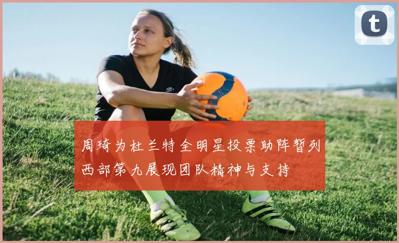周琦为杜兰特全明星投票助阵暂列西部第九展现团队精神与支持