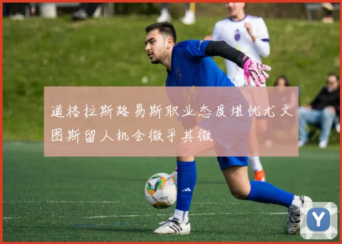 道格拉斯路易斯职业态度堪忧尤文图斯留人机会微乎其微