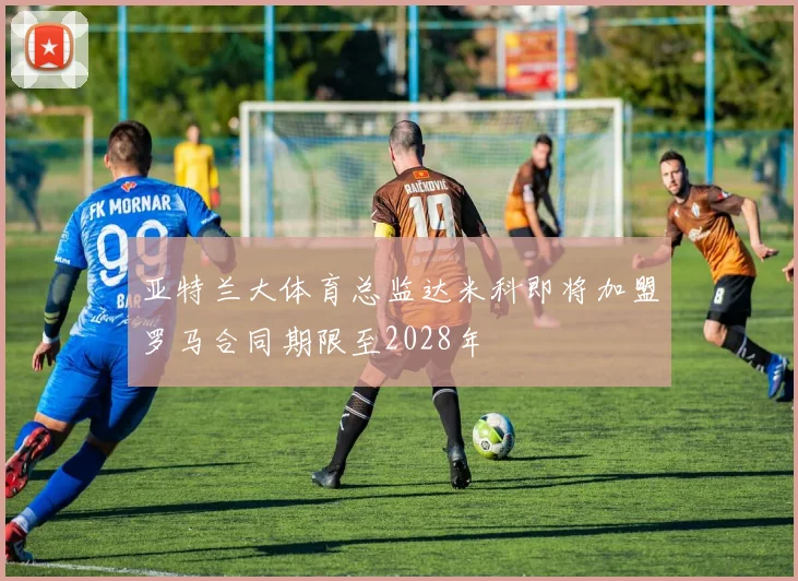 亚特兰大体育总监达米科即将加盟罗马合同期限至2028年