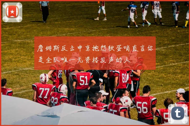 詹姆斯反击申京抱怨软蛋哨直言你是全队唯一无资格发声的人