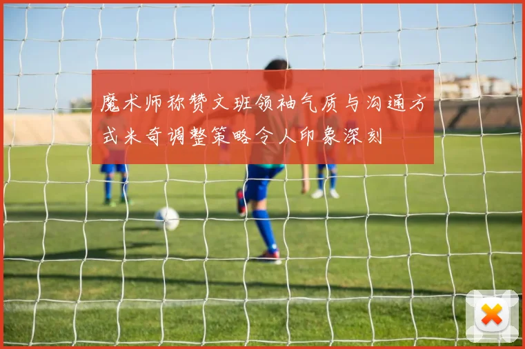 魔术师称赞文班领袖气质与沟通方式米奇调整策略令人印象深刻