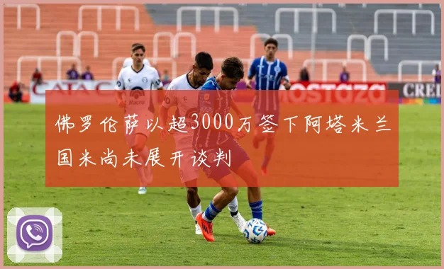 佛罗伦萨以超3000万签下阿塔米兰国米尚未展开谈判