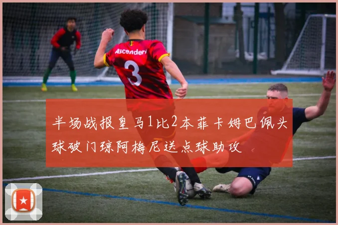 半场战报皇马1比2本菲卡姆巴佩头球破门琼阿梅尼送点球助攻