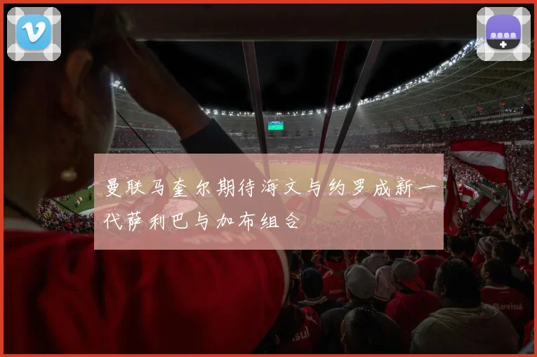 曼联马奎尔期待海文与约罗成新一代萨利巴与加布组合