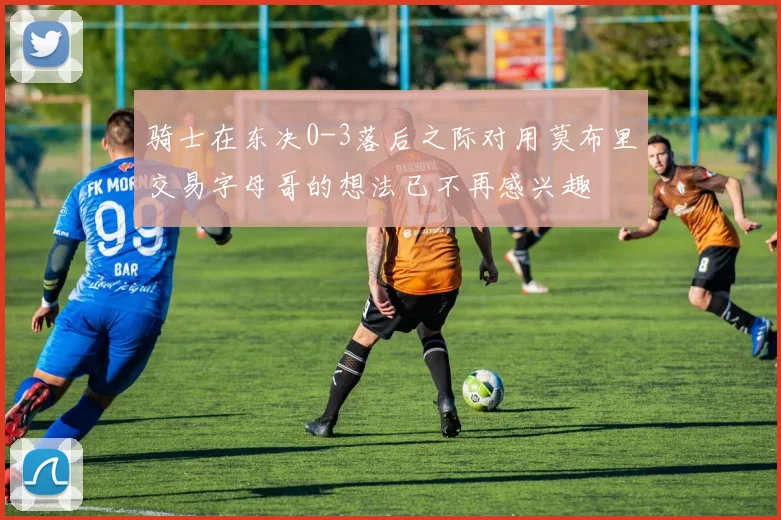 骑士在东决0-3落后之际对用莫布里交易字母哥的想法已不再感兴趣