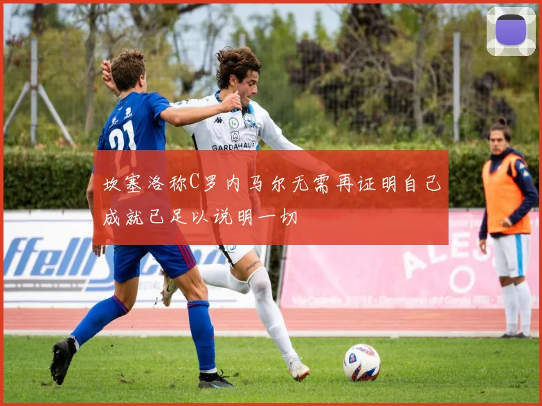 坎塞洛称C罗内马尔无需再证明自己成就已足以说明一切