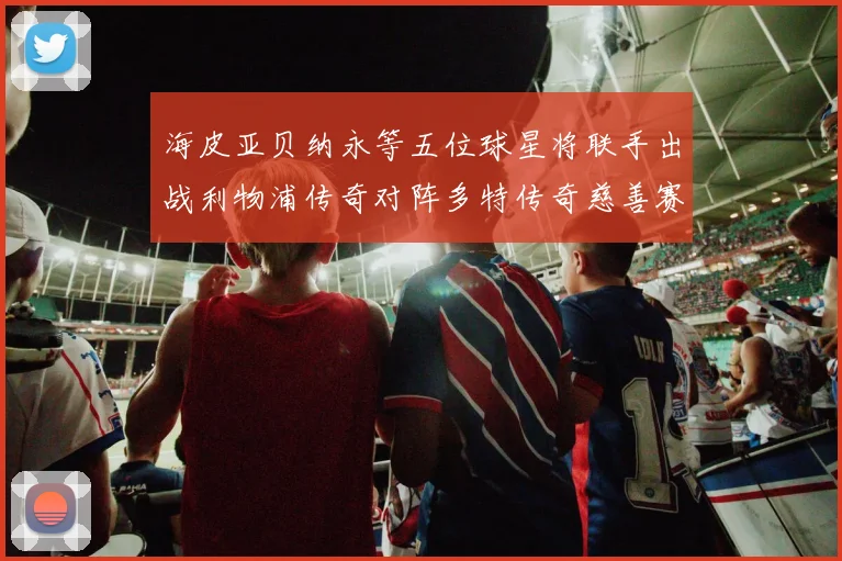 海皮亚贝纳永等五位球星将联手出战利物浦传奇对阵多特传奇慈善赛