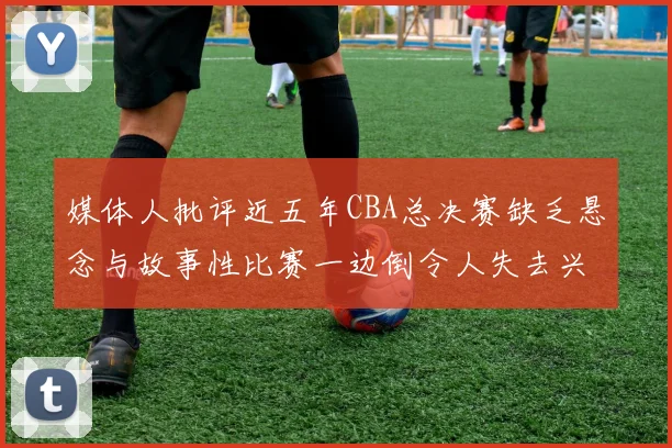 媒体人批评近五年CBA总决赛缺乏悬念与故事性比赛一边倒令人失去兴趣