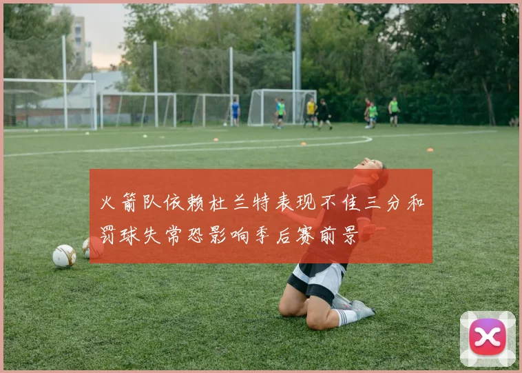 火箭队依赖杜兰特表现不佳三分和罚球失常恐影响季后赛前景