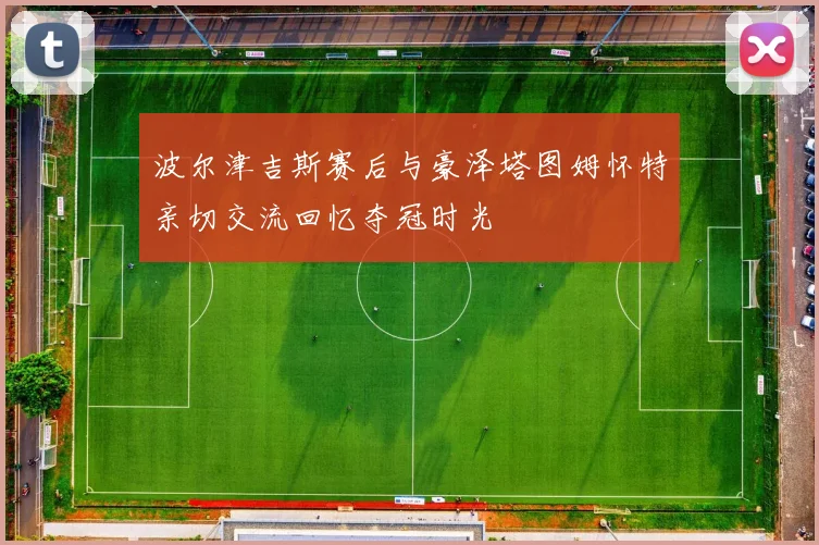 波尔津吉斯赛后与豪泽塔图姆怀特亲切交流回忆夺冠时光